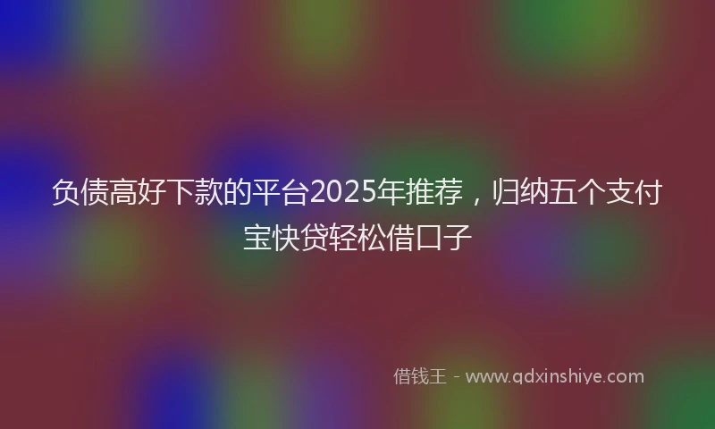 负债高好下款的平台2025年推荐，归纳五个支付宝快贷轻松借口子