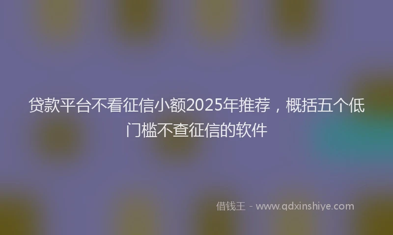 贷款平台不看征信小额2025年推荐，概括五个低门槛不查征信的软件