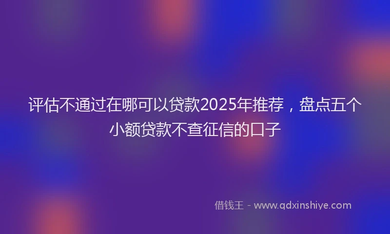 评估不通过在哪可以贷款2025年推荐，盘点五个小额贷款不查征信的口子