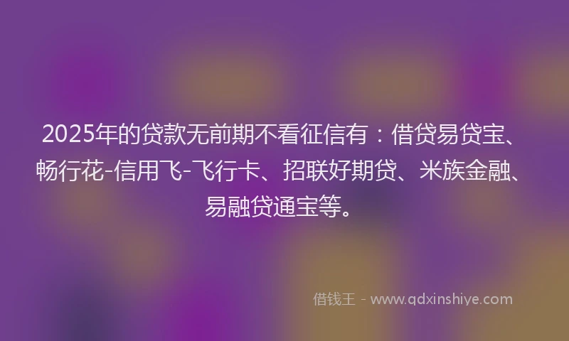 2025年的贷款无前期不看征信有：借贷易贷宝、畅行花-信用飞-飞行卡、招联好期贷、米族金融、易融贷通宝等。
