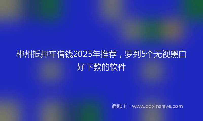 郴州抵押车借钱2025年推荐，罗列5个无视黑白好下款的软件