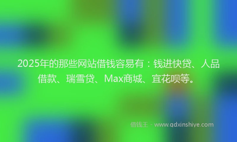 2025年的那些网站借钱容易有：钱进快贷、人品借款、瑞雪贷、Max商城、宜花呗等。