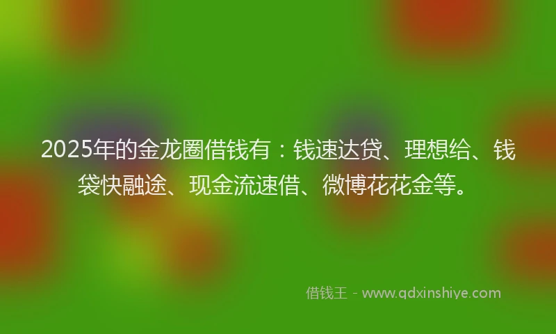 2025年的金龙圈借钱有：钱速达贷、理想给、钱袋快融途、现金流速借、微博花花金等。