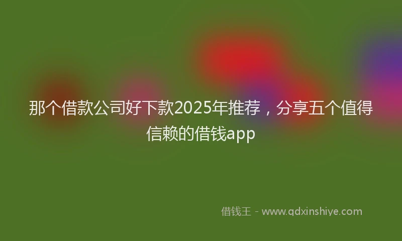 那个借款公司好下款2025年推荐，分享五个值得信赖的借钱app