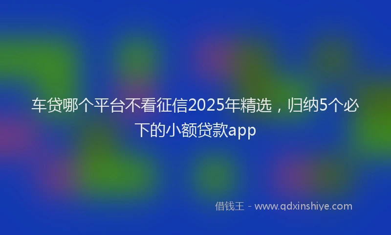 车贷哪个平台不看征信2025年精选，归纳5个必下的小额贷款app