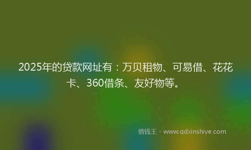 2025年的贷款网址有：万贝租物、可易借、花花卡、360借条、友好物等。