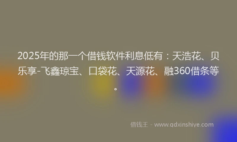 2025年的那一个借钱软件利息低有：天浩花、贝乐享-飞鑫琼宝、口袋花、天源花、融360借条等。