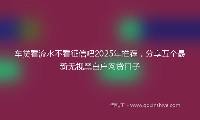 车贷看流水不看征信吧2025年推荐，分享五个最新无视黑白户网贷口子