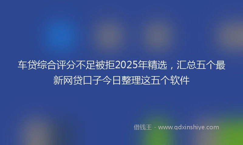 车贷综合评分不足被拒2025年精选，汇总五个最新网贷口子今日整理这五个软件