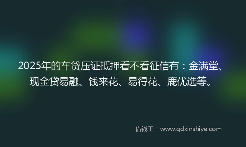 2025年的车贷压证抵押看不看征信有：金满堂、现金贷易融、钱来花、易得花、鹿优选等。