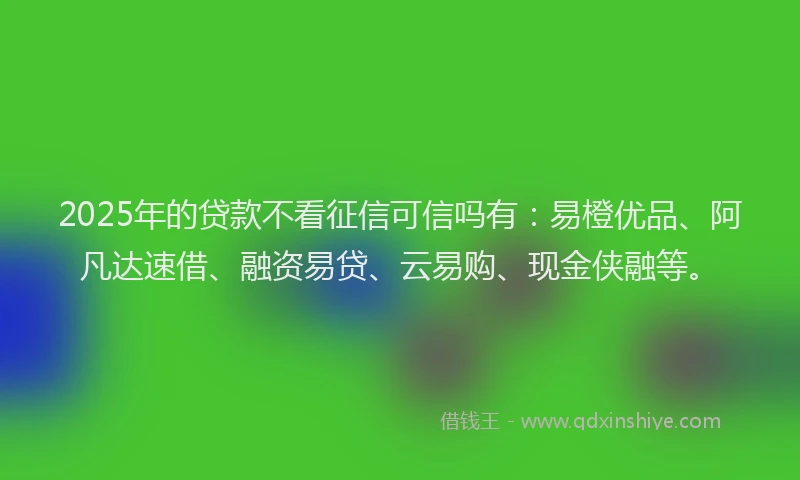 2025年的贷款不看征信可信吗有：易橙优品、阿凡达速借、融资易贷、云易购、现金侠融等。