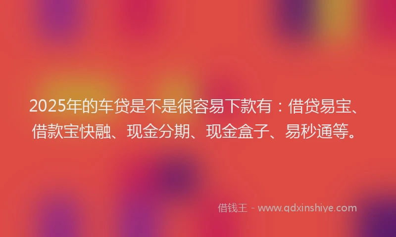 2025年的车贷是不是很容易下款有：借贷易宝、借款宝快融、现金分期、现金盒子、易秒通等。