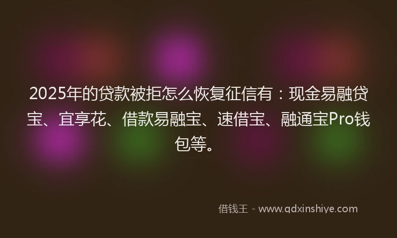 2025年的贷款被拒怎么恢复征信有：现金易融贷宝、宜享花、借款易融宝、速借宝、融通宝Pro钱包等。