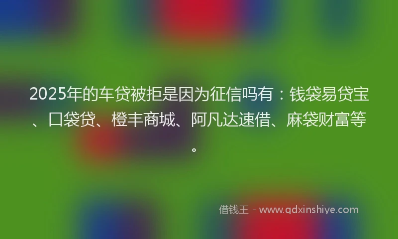 2025年的车贷被拒是因为征信吗有：钱袋易贷宝、口袋贷、橙丰商城、阿凡达速借、麻袋财富等。