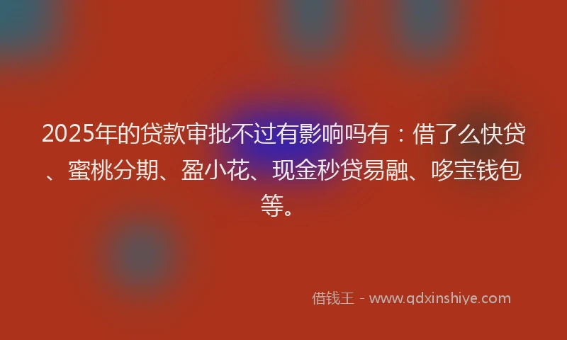 2025年的贷款审批不过有影响吗有：借了么快贷、蜜桃分期、盈小花、现金秒贷易融、哆宝钱包等。