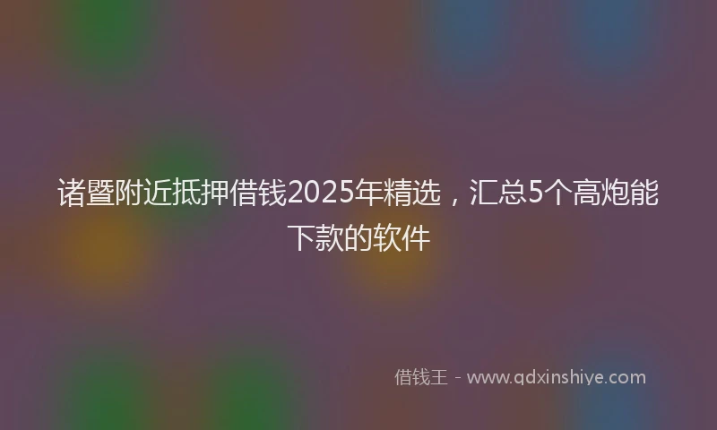 诸暨附近抵押借钱2025年精选，汇总5个高炮能下款的软件