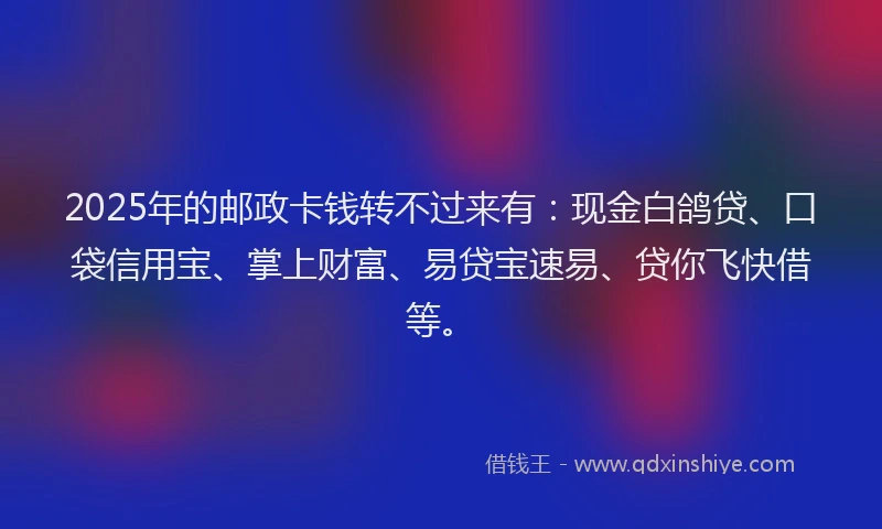 2025年的邮政卡钱转不过来有：现金白鸽贷、口袋信用宝、掌上财富、易贷宝速易、贷你飞快借等。