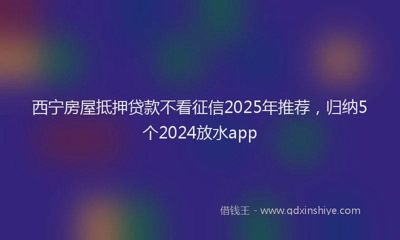 西宁房屋抵押贷款不看征信2025年推荐，归纳5个2024放水app