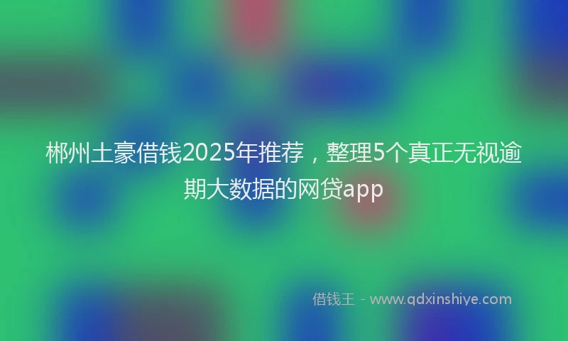 郴州土豪借钱2025年推荐，整理5个真正无视逾期大数据的网贷app