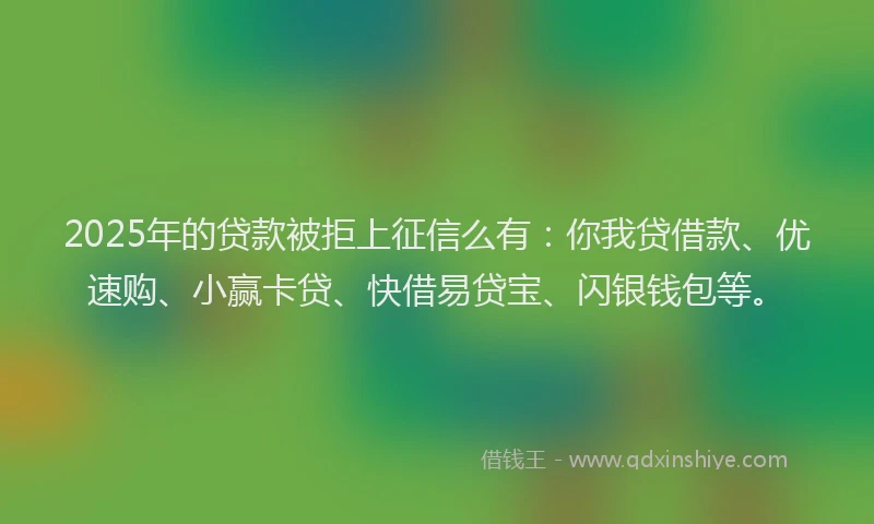 2025年的贷款被拒上征信么有：你我贷借款、优速购、小赢卡贷、快借易贷宝、闪银钱包等。