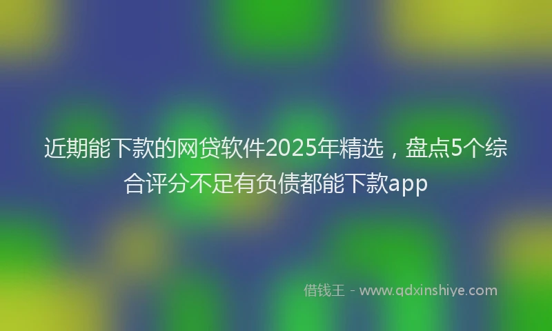近期能下款的网贷软件2025年精选，盘点5个综合评分不足有负债都能下款app