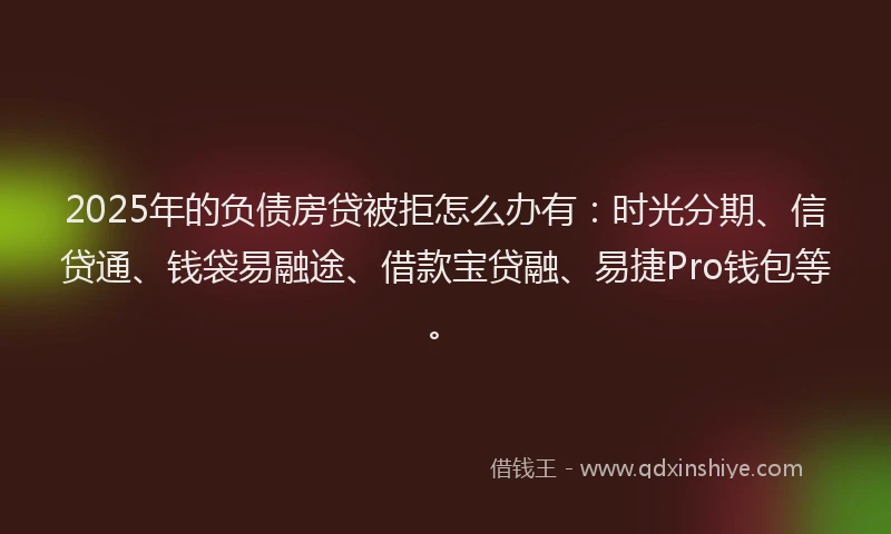 2025年的负债房贷被拒怎么办有：时光分期、信贷通、钱袋易融途、借款宝贷融、易捷Pro钱包等。