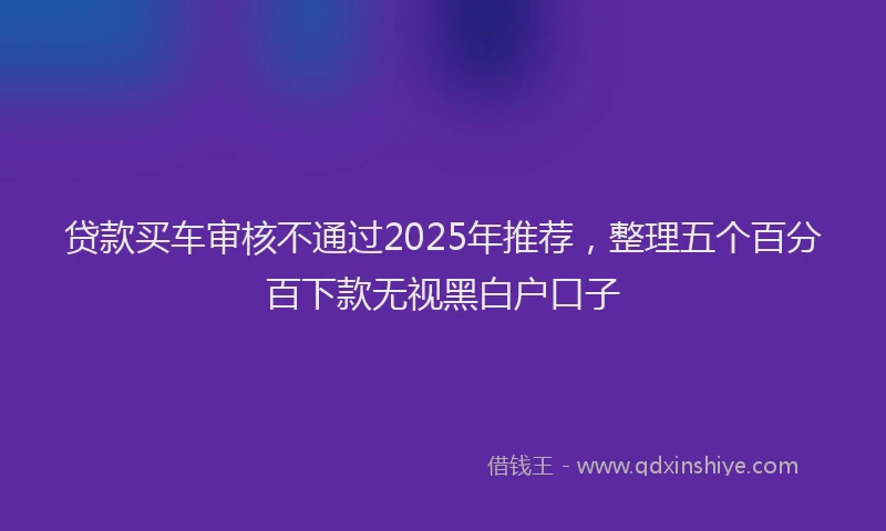 贷款买车审核不通过2025年推荐，整理五个百分百下款无视黑白户口子