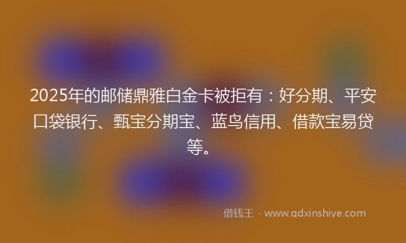2025年的邮储鼎雅白金卡被拒有：好分期、平安口袋银行、甄宝分期宝、蓝鸟信用、借款宝易贷等。
