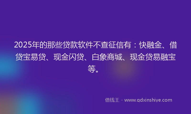 2025年的那些贷款软件不查征信有：快融金、借贷宝易贷、现金闪贷、白象商城、现金贷易融宝等。