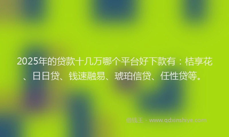 2025年的贷款十几万哪个平台好下款有：桔享花、日日贷、钱速融易、琥珀信贷、任性贷等。