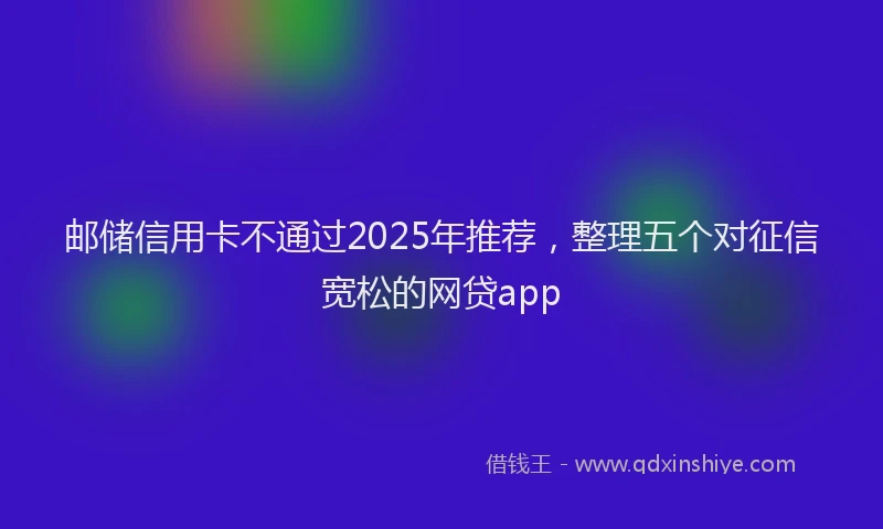 邮储信用卡不通过2025年推荐，整理五个对征信宽松的网贷app