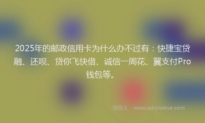 2025年的邮政信用卡为什么办不过有：快捷宝贷融、还呗、贷你飞快借、诚信一周花、翼支付Pro钱包等。