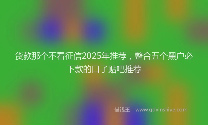 货款那个不看征信2025年推荐，整合五个黑户必下款的口子贴吧推荐