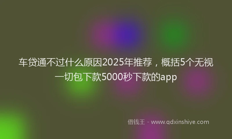 车贷通不过什么原因2025年推荐，概括5个无视一切包下款5000秒下款的app