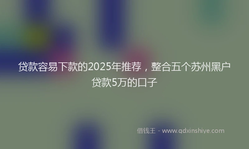 贷款容易下款的2025年推荐，整合五个苏州黑户贷款5万的口子