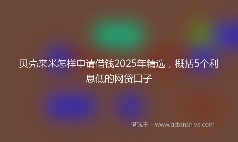 贝壳来米怎样申请借钱2025年精选，概括5个利息低的网贷口子