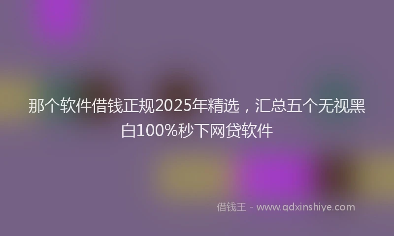 那个软件借钱正规2025年精选，汇总五个无视黑白100%秒下网贷软件
