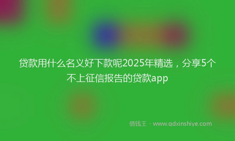 贷款用什么名义好下款呢2025年精选，分享5个不上征信报告的贷款app