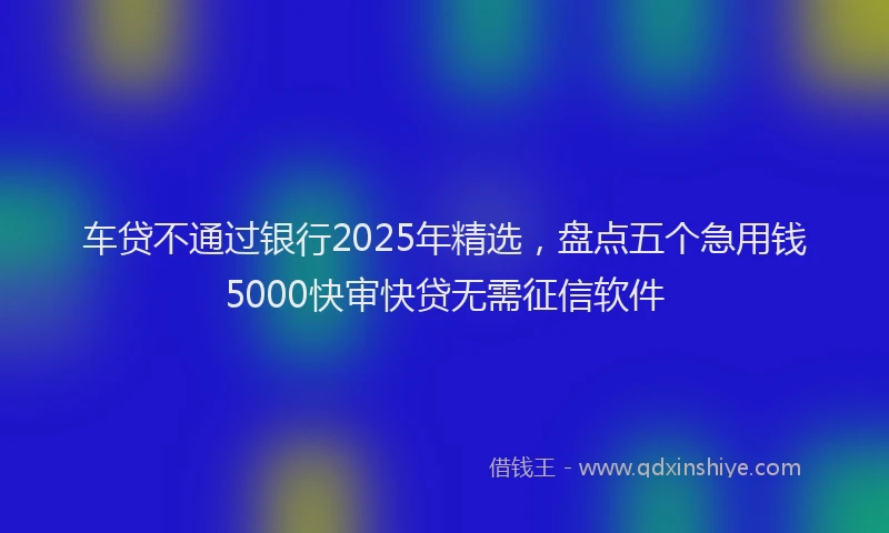车贷不通过银行2025年精选，盘点五个急用钱5000快审快贷无需征信软件