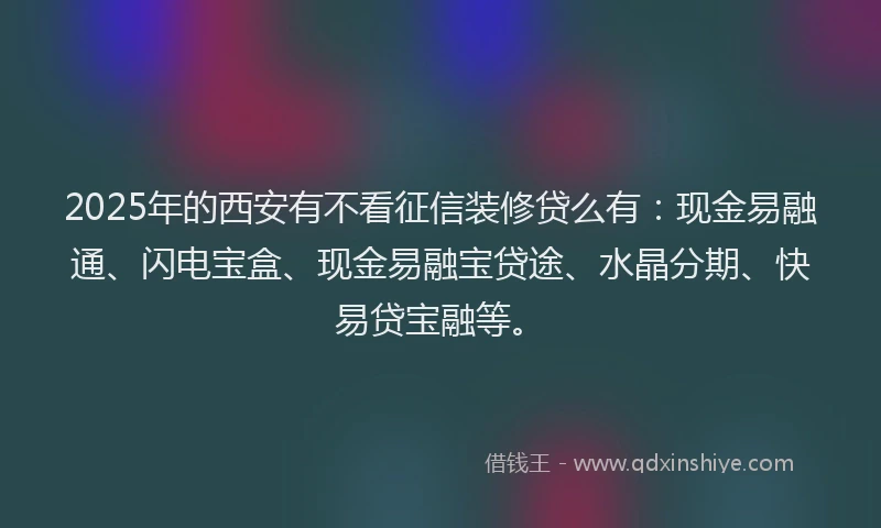 2025年的西安有不看征信装修贷么有：现金易融通、闪电宝盒、现金易融宝贷途、水晶分期、快易贷宝融等。