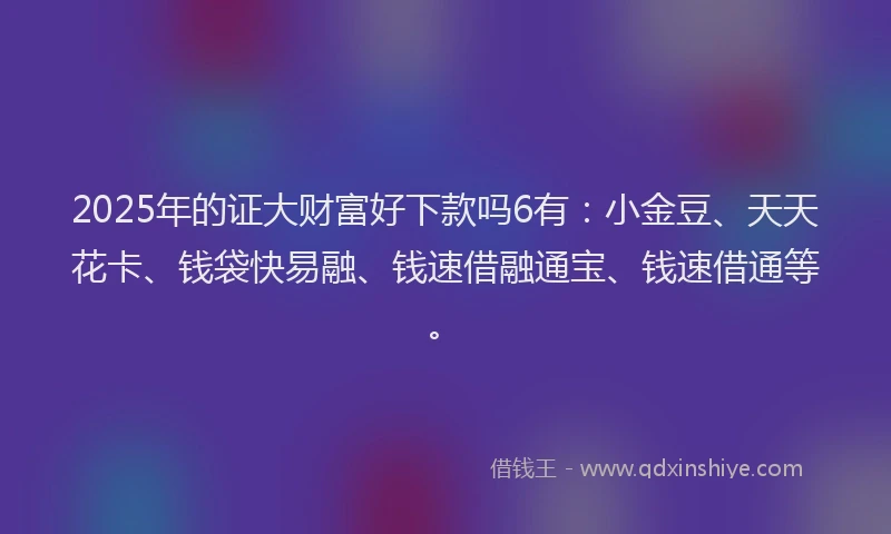 2025年的证大财富好下款吗6有：小金豆、天天花卡、钱袋快易融、钱速借融通宝、钱速借通等。