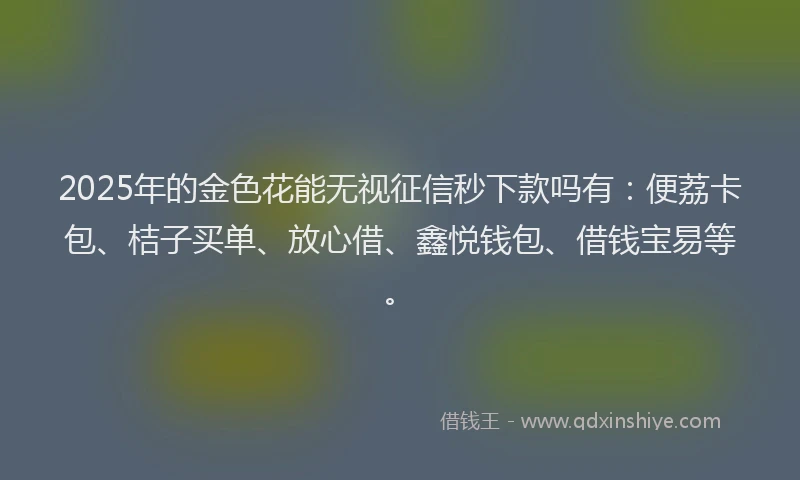2025年的金色花能无视征信秒下款吗有：便荔卡包、桔子买单、放心借、鑫悦钱包、借钱宝易等。
