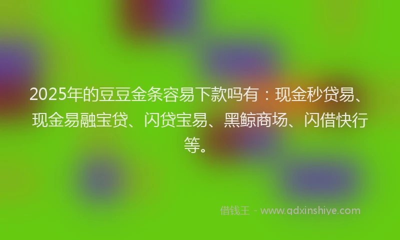 2025年的豆豆金条容易下款吗有：现金秒贷易、现金易融宝贷、闪贷宝易、黑鲸商场、闪借快行等。
