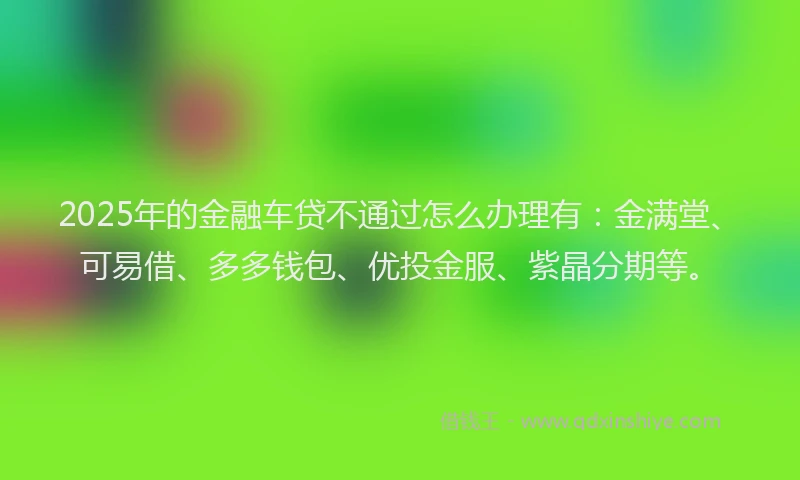 2025年的金融车贷不通过怎么办理有：金满堂、可易借、多多钱包、优投金服、紫晶分期等。