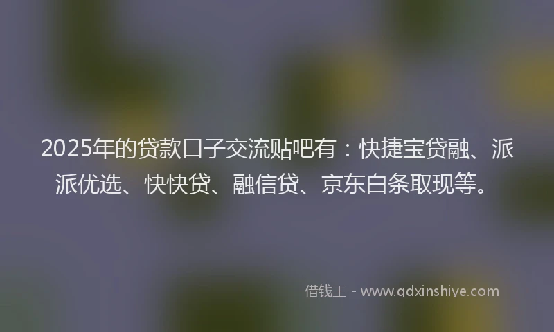 2025年的贷款口子交流贴吧有：快捷宝贷融、派派优选、快快贷、融信贷、京东白条取现等。