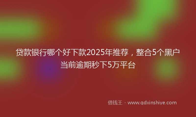 贷款银行哪个好下款2025年推荐，整合5个黑户当前逾期秒下5万平台