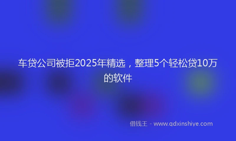 车贷公司被拒2025年精选，整理5个轻松贷10万的软件