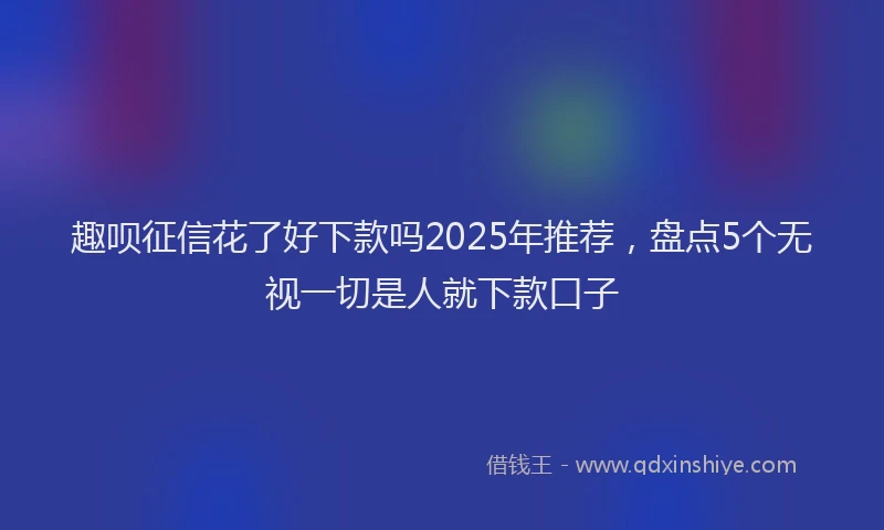 趣呗征信花了好下款吗2025年推荐，盘点5个无视一切是人就下款口子