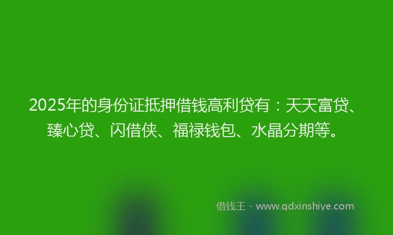 2025年的身份证抵押借钱高利贷有：天天富贷、臻心贷、闪借侠、福禄钱包、水晶分期等。