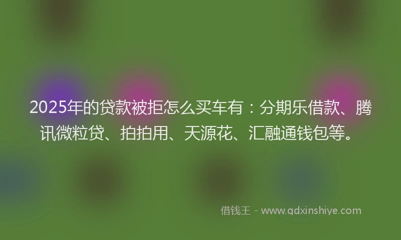 2025年的贷款被拒怎么买车有：分期乐借款、腾讯微粒贷、拍拍用、天源花、汇融通钱包等。